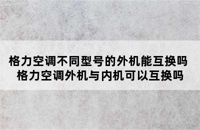 格力空调不同型号的外机能互换吗 格力空调外机与内机可以互换吗